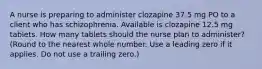 A nurse is preparing to administer clozapine 37.5 mg PO to a client who has schizophrenia. Available is clozapine 12.5 mg tablets. How many tablets should the nurse plan to administer? (Round to the nearest whole number. Use a leading zero if it applies. Do not use a trailing zero.)