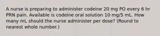 A nurse is preparing to administer codeine 20 mg PO every 6 hr PRN pain. Available is codeine oral solution 10 mg/5 mL. How many mL should the nurse administer per dose? (Round to nearest whole number.)