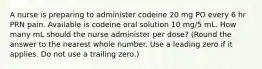 A nurse is preparing to administer codeine 20 mg PO every 6 hr PRN pain. Available is codeine oral solution 10 mg/5 mL. How many mL should the nurse administer per dose? (Round the answer to the nearest whole number. Use a leading zero if it applies. Do not use a trailing zero.)