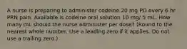 A nurse is preparing to administer codeine 20 mg PO every 6 hr PRN pain. Available is codeine oral solution 10 mg/ 5 mL. How many mL should the nurse administer per dose? (Round to the nearest whole number. Use a leading zero if it applies. Do not use a trailing zero.)