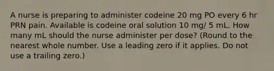 A nurse is preparing to administer codeine 20 mg PO every 6 hr PRN pain. Available is codeine oral solution 10 mg/ 5 mL. How many mL should the nurse administer per dose? (Round to the nearest whole number. Use a leading zero if it applies. Do not use a trailing zero.)