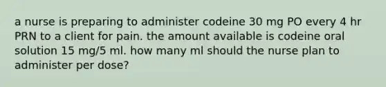 a nurse is preparing to administer codeine 30 mg PO every 4 hr PRN to a client for pain. the amount available is codeine oral solution 15 mg/5 ml. how many ml should the nurse plan to administer per dose?