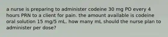 a nurse is preparing to administer codeine 30 mg PO every 4 hours PRN to a client for pain. the amount available is codeine oral solution 15 mg/5 mL. how many mL should the nurse plan to administer per dose?