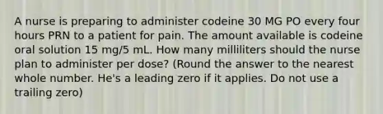 A nurse is preparing to administer codeine 30 MG PO every four hours PRN to a patient for pain. The amount available is codeine oral solution 15 mg/5 mL. How many milliliters should the nurse plan to administer per dose? (Round the answer to the nearest whole number. He's a leading zero if it applies. Do not use a trailing zero)