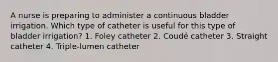 A nurse is preparing to administer a continuous bladder irrigation. Which type of catheter is useful for this type of bladder irrigation? 1. Foley catheter 2. Coudé catheter 3. Straight catheter 4. Triple-lumen catheter