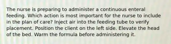 The nurse is preparing to administer a continuous enteral feeding. Which action is most important for the nurse to include in the plan of care? Inject air into the feeding tube to verify placement. Position the client on the left side. Elevate the head of the bed. Warm the formula before administering it.