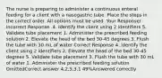 The nurse is preparing to administer a continuous enteral feeding for a client with a nasogastric tube. Place the steps in the correct order. All options must be used. Your Response/ Incorrect Response .4. Identify the client using 2 identifiers 5. Validate tube placement 1. Administer the prescribed feeding solution 2. Elevate the head of the bed 30-45 degrees 3. Flush the tube with 30 mL of water Correct Response 4. Identify the client using 2 identifiers 2. Elevate the head of the bed 30-45 degrees 5. Validate tube placement 3. Flush the tube with 30 mL of water 1. Administer the prescribed feeding solution OmittedCorrect answer 4,2,5,3,1 49%Answered correctly