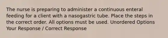 The nurse is preparing to administer a continuous enteral feeding for a client with a nasogastric tube. Place the steps in the correct order. All options must be used. Unordered Options Your Response / Correct Response