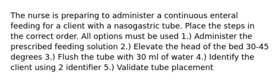 The nurse is preparing to administer a continuous enteral feeding for a client with a nasogastric tube. Place the steps in the correct order. All options must be used 1.) Administer the prescribed feeding solution 2.) Elevate the head of the bed 30-45 degrees 3.) Flush the tube with 30 ml of water 4.) Identify the client using 2 identifier 5.) Validate tube placement