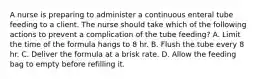 A nurse is preparing to administer a continuous enteral tube feeding to a client. The nurse should take which of the following actions to prevent a complication of the tube feeding? A. Limit the time of the formula hangs to 8 hr. B. Flush the tube every 8 hr. C. Deliver the formula at a brisk rate. D. Allow the feeding bag to empty before refilling it.