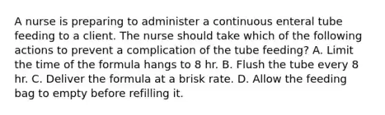 A nurse is preparing to administer a continuous enteral tube feeding to a client. The nurse should take which of the following actions to prevent a complication of the tube feeding? A. Limit the time of the formula hangs to 8 hr. B. Flush the tube every 8 hr. C. Deliver the formula at a brisk rate. D. Allow the feeding bag to empty before refilling it.