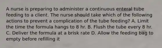 A nurse is preparing to administer a continuous enteral tube feeding to a client. The nurse should take which of the following actions to prevent a complication of the tube feeding? A. Limit the time the formula hangs to 8 hr. B. Flush the tube every 8 hr. C. Deliver the formula at a brisk rate D. Allow the feeding bag to empty before refilling it