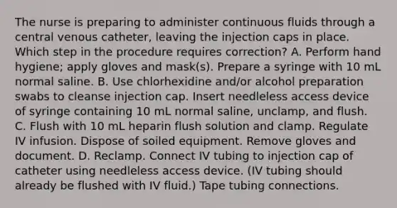 The nurse is preparing to administer continuous fluids through a central venous catheter, leaving the injection caps in place. Which step in the procedure requires correction? A. Perform hand hygiene; apply gloves and mask(s). Prepare a syringe with 10 mL normal saline. B. Use chlorhexidine and/or alcohol preparation swabs to cleanse injection cap. Insert needleless access device of syringe containing 10 mL normal saline, unclamp, and flush. C. Flush with 10 mL heparin flush solution and clamp. Regulate IV infusion. Dispose of soiled equipment. Remove gloves and document. D. Reclamp. Connect IV tubing to injection cap of catheter using needleless access device. (IV tubing should already be flushed with IV fluid.) Tape tubing connections.