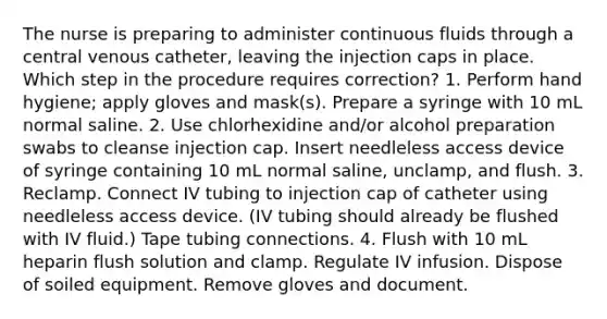 The nurse is preparing to administer continuous fluids through a central venous catheter, leaving the injection caps in place. Which step in the procedure requires correction? 1. Perform hand hygiene; apply gloves and mask(s). Prepare a syringe with 10 mL normal saline. 2. Use chlorhexidine and/or alcohol preparation swabs to cleanse injection cap. Insert needleless access device of syringe containing 10 mL normal saline, unclamp, and flush. 3. Reclamp. Connect IV tubing to injection cap of catheter using needleless access device. (IV tubing should already be flushed with IV fluid.) Tape tubing connections. 4. Flush with 10 mL heparin flush solution and clamp. Regulate IV infusion. Dispose of soiled equipment. Remove gloves and document.