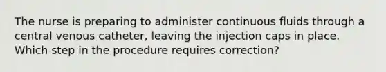 The nurse is preparing to administer continuous fluids through a central venous catheter, leaving the injection caps in place. Which step in the procedure requires correction?