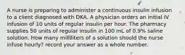 A nurse is preparing to administer a continuous insulin infusion to a client diagnosed with DKA. A physician orders an initial IV infusion of 10 units of regular insulin per hour. The pharmacy supplies 50 units of regular insulin in 100 mL of 0.9% saline solution. How many milliliters of a solution should the nurse infuse hourly? record your answer as a whole number.