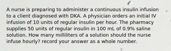 A nurse is preparing to administer a continuous insulin infusion to a client diagnosed with DKA. A physician orders an initial IV infusion of 10 units of regular insulin per hour. The pharmacy supplies 50 units of regular insulin in 100 mL of 0.9% saline solution. How many milliliters of a solution should the nurse infuse hourly? record your answer as a whole number.