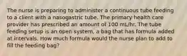 The nurse is preparing to administer a continuous tube feeding to a client with a nasogastric tube. The primary health care provider has prescribed an amount of 100 mL/hr. The tube feeding setup is an open system, a bag that has formula added at intervals. How much formula would the nurse plan to add to fill the feeding bag?