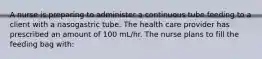 A nurse is preparing to administer a continuous tube feeding to a client with a nasogastric tube. The health care provider has prescribed an amount of 100 mL/hr. The nurse plans to fill the feeding bag with: