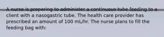 A nurse is preparing to administer a continuous tube feeding to a client with a nasogastric tube. The health care provider has prescribed an amount of 100 mL/hr. The nurse plans to fill the feeding bag with: