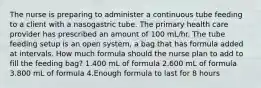 The nurse is preparing to administer a continuous tube feeding to a client with a nasogastric tube. The primary health care provider has prescribed an amount of 100 mL/hr. The tube feeding setup is an open system, a bag that has formula added at intervals. How much formula should the nurse plan to add to fill the feeding bag? 1.400 mL of formula 2.600 mL of formula 3.800 mL of formula 4.Enough formula to last for 8 hours