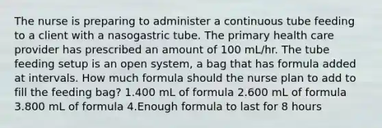 The nurse is preparing to administer a continuous tube feeding to a client with a nasogastric tube. The primary health care provider has prescribed an amount of 100 mL/hr. The tube feeding setup is an open system, a bag that has formula added at intervals. How much formula should the nurse plan to add to fill the feeding bag? 1.400 mL of formula 2.600 mL of formula 3.800 mL of formula 4.Enough formula to last for 8 hours