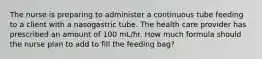 The nurse is preparing to administer a continuous tube feeding to a client with a nasogastric tube. The health care provider has prescribed an amount of 100 mL/hr. How much formula should the nurse plan to add to fill the feeding bag?