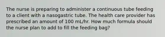 The nurse is preparing to administer a continuous tube feeding to a client with a nasogastric tube. The health care provider has prescribed an amount of 100 mL/hr. How much formula should the nurse plan to add to fill the feeding bag?