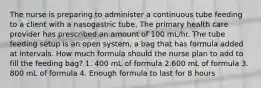 The nurse is preparing to administer a continuous tube feeding to a client with a nasogastric tube. The primary health care provider has prescribed an amount of 100 mL/hr. The tube feeding setup is an open system, a bag that has formula added at intervals. How much formula should the nurse plan to add to fill the feeding bag? 1. 400 mL of formula 2.600 mL of formula 3. 800 mL of formula 4. Enough formula to last for 8 hours