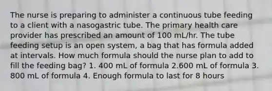 The nurse is preparing to administer a continuous tube feeding to a client with a nasogastric tube. The primary health care provider has prescribed an amount of 100 mL/hr. The tube feeding setup is an open system, a bag that has formula added at intervals. How much formula should the nurse plan to add to fill the feeding bag? 1. 400 mL of formula 2.600 mL of formula 3. 800 mL of formula 4. Enough formula to last for 8 hours