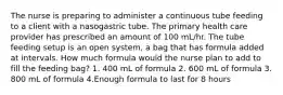 The nurse is preparing to administer a continuous tube feeding to a client with a nasogastric tube. The primary health care provider has prescribed an amount of 100 mL/hr. The tube feeding setup is an open system, a bag that has formula added at intervals. How much formula would the nurse plan to add to fill the feeding bag? 1. 400 mL of formula 2. 600 mL of formula 3. 800 mL of formula 4.Enough formula to last for 8 hours