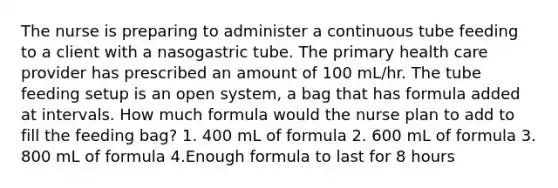 The nurse is preparing to administer a continuous tube feeding to a client with a nasogastric tube. The primary health care provider has prescribed an amount of 100 mL/hr. The tube feeding setup is an open system, a bag that has formula added at intervals. How much formula would the nurse plan to add to fill the feeding bag? 1. 400 mL of formula 2. 600 mL of formula 3. 800 mL of formula 4.Enough formula to last for 8 hours