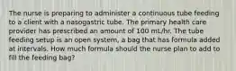 The nurse is preparing to administer a continuous tube feeding to a client with a nasogastric tube. The primary health care provider has prescribed an amount of 100 mL/hr. The tube feeding setup is an open system, a bag that has formula added at intervals. How much formula should the nurse plan to add to fill the feeding bag?