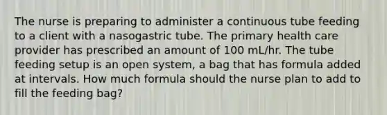 The nurse is preparing to administer a continuous tube feeding to a client with a nasogastric tube. The primary health care provider has prescribed an amount of 100 mL/hr. The tube feeding setup is an open system, a bag that has formula added at intervals. How much formula should the nurse plan to add to fill the feeding bag?