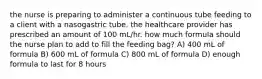 the nurse is preparing to administer a continuous tube feeding to a client with a nasogastric tube. the healthcare provider has prescribed an amount of 100 mL/hr. how much formula should the nurse plan to add to fill the feeding bag? A) 400 mL of formula B) 600 mL of formula C) 800 mL of formula D) enough formula to last for 8 hours