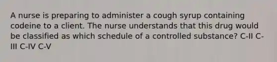 A nurse is preparing to administer a cough syrup containing codeine to a client. The nurse understands that this drug would be classified as which schedule of a controlled substance? C-II C-III C-IV C-V