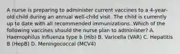 A nurse is preparing to administer current vaccines to a 4-year-old child during an annual well-child visit. The child is currently up to date with all recommended immunizations. Which of the following vaccines should the nurse plan to administer? A. Haemophilus influenza type b (Hib) B. Varicella (VAR) C. Hepatitis B (HepB) D. Meningococcal (MCV4)