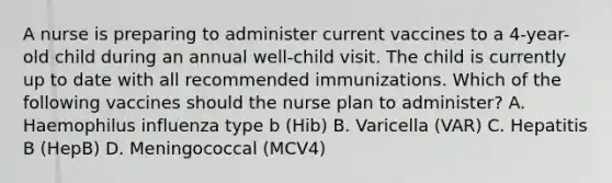 A nurse is preparing to administer current vaccines to a 4-year-old child during an annual well-child visit. The child is currently up to date with all recommended immunizations. Which of the following vaccines should the nurse plan to administer? A. Haemophilus influenza type b (Hib) B. Varicella (VAR) C. Hepatitis B (HepB) D. Meningococcal (MCV4)