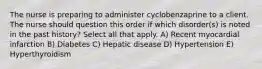 The nurse is preparing to administer cyclobenzaprine to a client. The nurse should question this order if which disorder(s) is noted in the past history? Select all that apply. A) Recent myocardial infarction B) Diabetes C) Hepatic disease D) Hypertension E) Hyperthyroidism