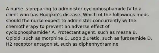 A nurse is preparing to administer cyclophosphamide IV to a client who has Hodgkin's disease. Which of the followings meds should the nurse expect to administer concurrently w/ the chemotherapy to prevent an adverse effect of cyclophosphamide? A. Protectant agent, such as mesna B. Opioid, such as morphine C. Loop diuretic, such as furosemide D. H2 receptor antagonist, such as diphenhydramine