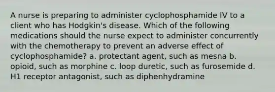 A nurse is preparing to administer cyclophosphamide IV to a client who has Hodgkin's disease. Which of the following medications should the nurse expect to administer concurrently with the chemotherapy to prevent an adverse effect of cyclophosphamide? a. protectant agent, such as mesna b. opioid, such as morphine c. loop duretic, such as furosemide d. H1 receptor antagonist, such as diphenhydramine