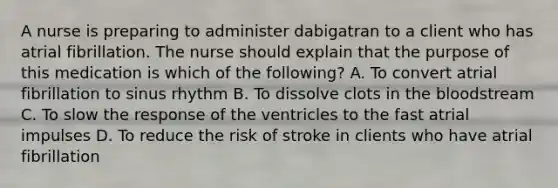 A nurse is preparing to administer dabigatran to a client who has atrial fibrillation. The nurse should explain that the purpose of this medication is which of the following? A. To convert atrial fibrillation to sinus rhythm B. To dissolve clots in <a href='https://www.questionai.com/knowledge/k7oXMfj7lk-the-blood' class='anchor-knowledge'>the blood</a>stream C. To slow the response of the ventricles to the fast atrial impulses D. To reduce the risk of stroke in clients who have atrial fibrillation