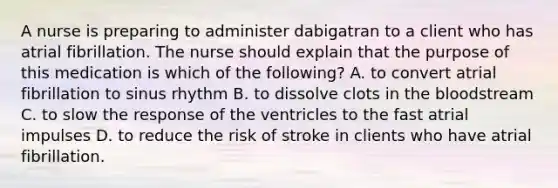 A nurse is preparing to administer dabigatran to a client who has atrial fibrillation. The nurse should explain that the purpose of this medication is which of the following? A. to convert atrial fibrillation to sinus rhythm B. to dissolve clots in the bloodstream C. to slow the response of the ventricles to the fast atrial impulses D. to reduce the risk of stroke in clients who have atrial fibrillation.