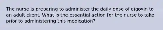 The nurse is preparing to administer the daily dose of digoxin to an adult client. What is the essential action for the nurse to take prior to administering this medication?