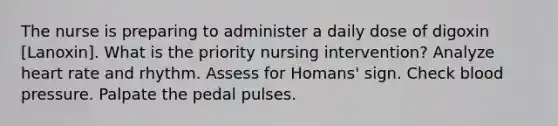 The nurse is preparing to administer a daily dose of digoxin [Lanoxin]. What is the priority nursing intervention? Analyze heart rate and rhythm. Assess for Homans' sign. Check blood pressure. Palpate the pedal pulses.