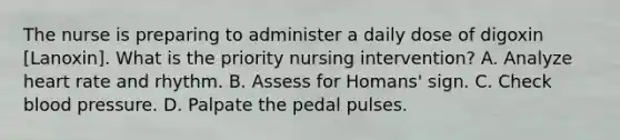 The nurse is preparing to administer a daily dose of digoxin [Lanoxin]. What is the priority nursing intervention? A. Analyze heart rate and rhythm. B. Assess for Homans' sign. C. Check blood pressure. D. Palpate the pedal pulses.