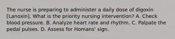 The nurse is preparing to administer a daily dose of digoxin [Lanoxin]. What is the priority nursing intervention? A. Check blood pressure. B. Analyze heart rate and rhythm. C. Palpate the pedal pulses. D. Assess for Homans' sign.