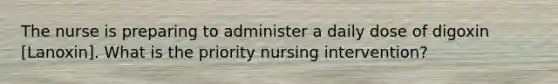 The nurse is preparing to administer a daily dose of digoxin [Lanoxin]. What is the priority nursing intervention?