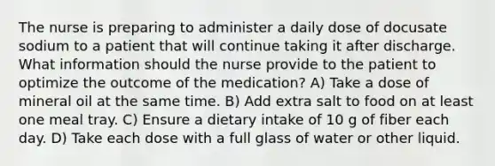 The nurse is preparing to administer a daily dose of docusate sodium to a patient that will continue taking it after discharge. What information should the nurse provide to the patient to optimize the outcome of the medication? A) Take a dose of mineral oil at the same time. B) Add extra salt to food on at least one meal tray. C) Ensure a dietary intake of 10 g of fiber each day. D) Take each dose with a full glass of water or other liquid.