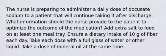 The nurse is preparing to administer a daily dose of docusate sodium to a patient that will continue taking it after discharge. What information should the nurse provide to the patient to optimize the outcome of the medication? Add extra salt to food on at least one meal tray. Ensure a dietary intake of 10 g of fiber each day. Take each dose with a full glass of water or other liquid. Take a dose of mineral oil at the same time.